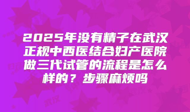 2025年没有精子在武汉正规中西医结合妇产医院做三代试管的流程是怎么样的？步骤麻烦吗