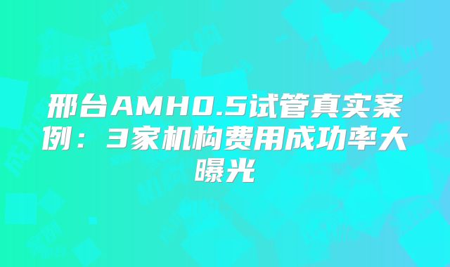 邢台AMH0.5试管真实案例：3家机构费用成功率大曝光