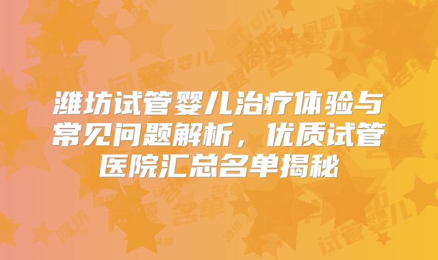 潍坊试管婴儿治疗体验与常见问题解析，优质试管医院汇总名单揭秘