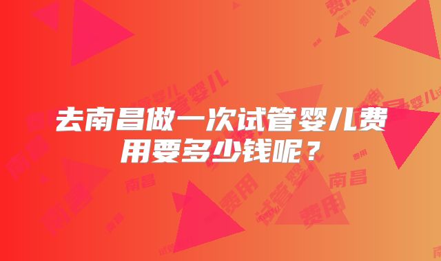 去南昌做一次试管婴儿费用要多少钱呢?