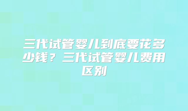 三代试管婴儿到底要花多少钱？三代试管婴儿费用区别