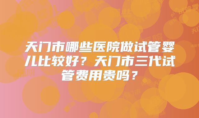 天门市哪些医院做试管婴儿比较好?天门市三代试管费用贵吗?