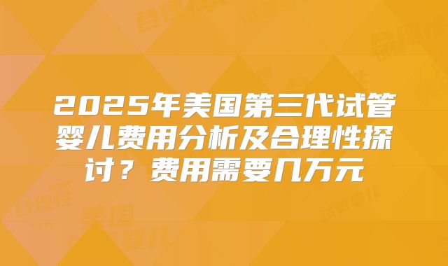 2025年美国第三代试管婴儿费用分析及合理性探讨？费用需要几万元