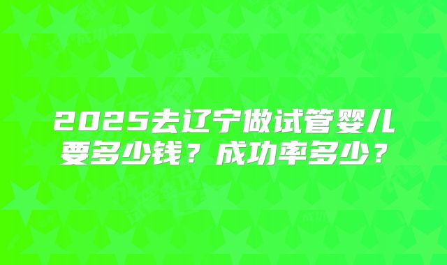 2025去辽宁做试管婴儿要多少钱？成功率多少？