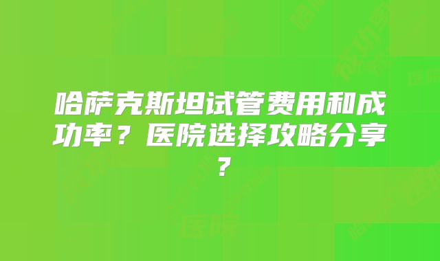 哈萨克斯坦试管费用和成功率？医院选择攻略分享？