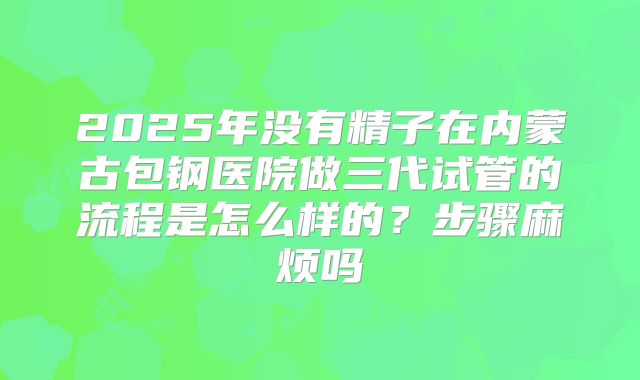 2025年没有精子在内蒙古包钢医院做三代试管的流程是怎么样的？步骤麻烦吗