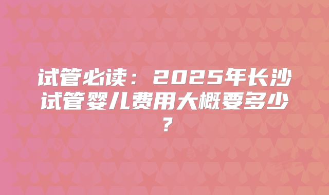 试管必读:2025年长沙试管婴儿费用大概要多少?