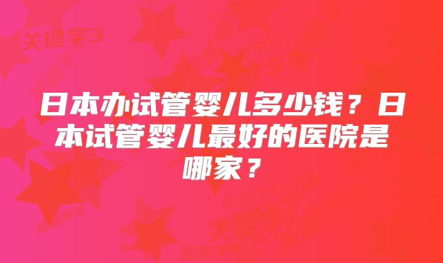 日本办试管婴儿多少钱？日本试管婴儿最好的医院是哪家？