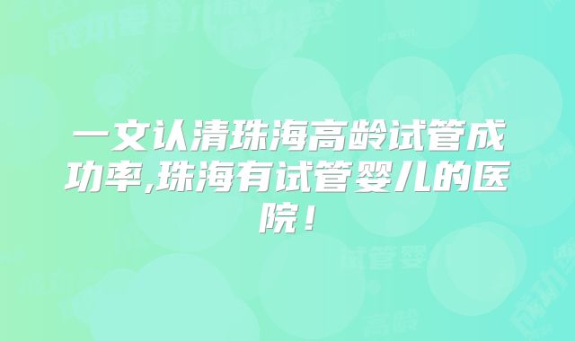 一文认清珠海高龄试管成功率,珠海有试管婴儿的医院！