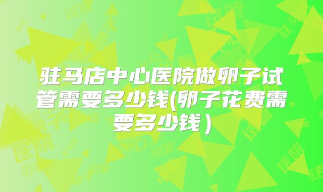 驻马店中心医院做卵子试管需要多少钱(卵子花费需要多少钱）