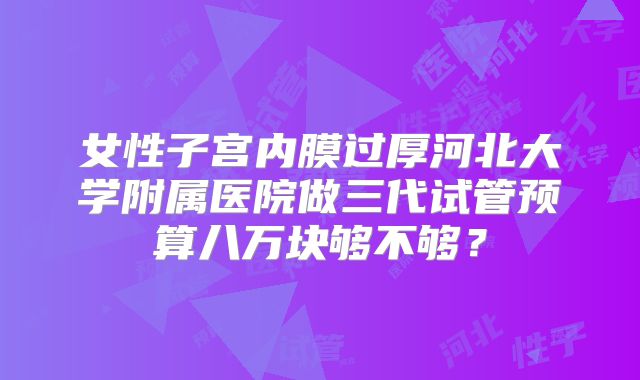 女性子宫内膜过厚河北大学附属医院做三代试管预算八万块够不够？