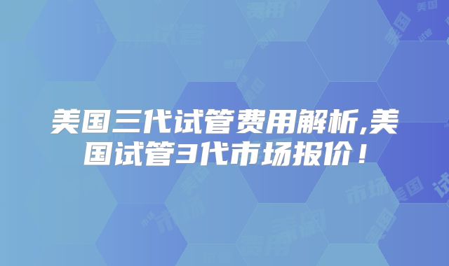 美国三代试管费用解析,美国试管3代市场报价！