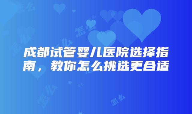 成都试管婴儿医院选择指南，教你怎么挑选更合适