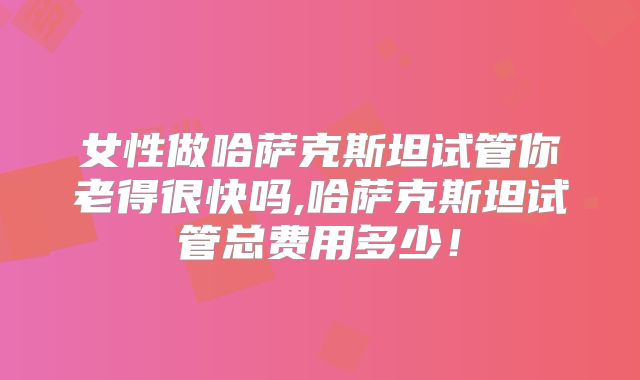 女性做哈萨克斯坦试管你老得很快吗,哈萨克斯坦试管总费用多少！
