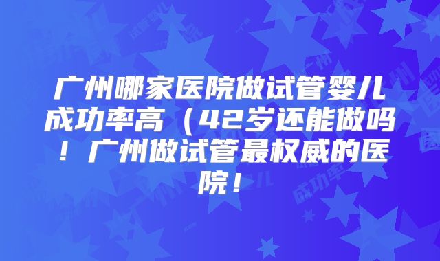 广州哪家医院做试管婴儿成功率高(42岁还能做吗!广州做试管最权威的医院!