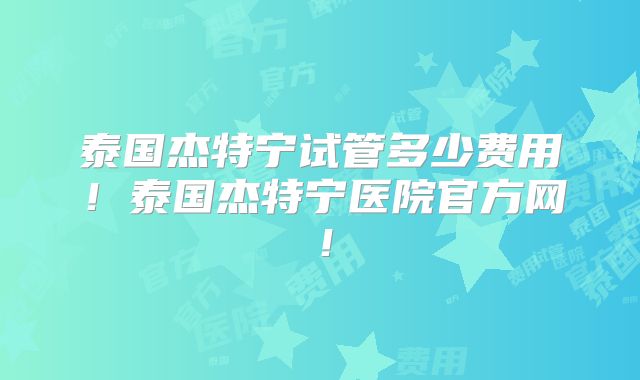 泰国杰特宁试管多少费用！泰国杰特宁医院官方网！