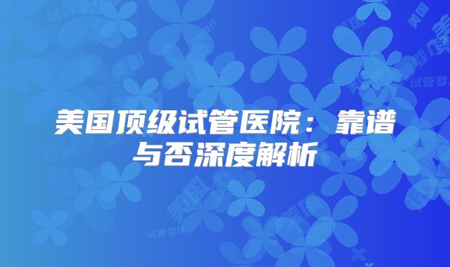 美国顶级试管医院：靠谱与否深度解析