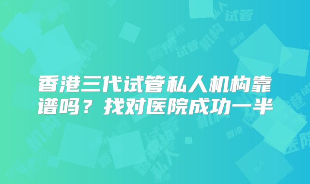 香港三代试管私人机构靠谱吗？找对医院成功一半