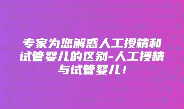 专家为您解惑人工授精和试管婴儿的区别-人工授精与试管婴儿！