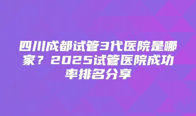 四川成都试管3代医院是哪家?2025试管医院成功率排名分享