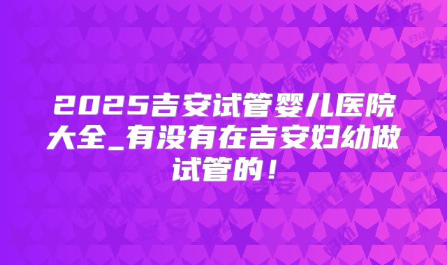 2025吉安试管婴儿医院大全_有没有在吉安妇幼做试管的!