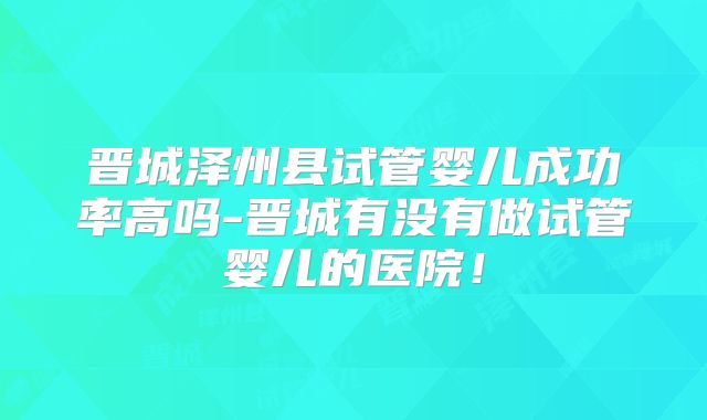 晋城泽州县试管婴儿成功率高吗-晋城有没有做试管婴儿的医院！