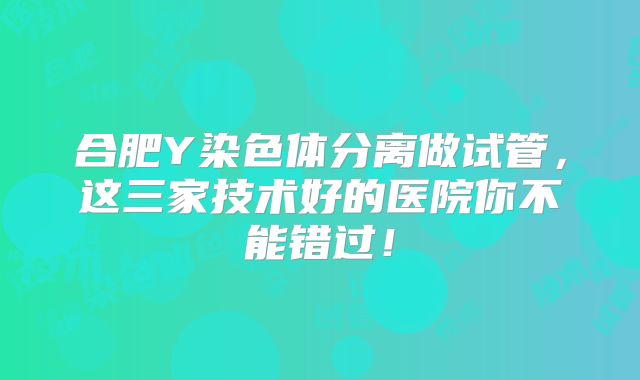 合肥Y染色体分离做试管,这三家技术好的医院你不能错过!