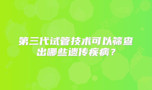 第三代试管技术可以筛查出哪些遗传疾病？