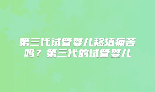 第三代试管婴儿移植痛苦吗？第三代的试管婴儿