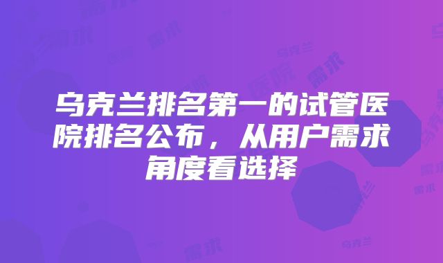 乌克兰排名第一的试管医院排名公布,从用户需求角度看选择
