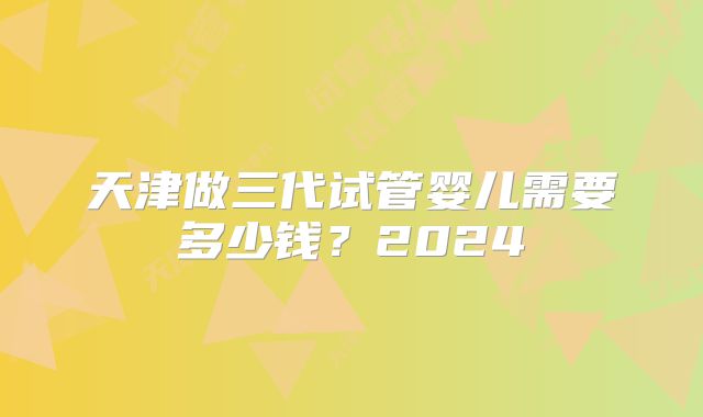天津做三代试管婴儿需要多少钱？2024