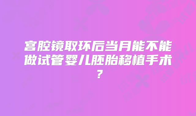 宫腔镜取环后当月能不能做试管婴儿胚胎移植手术？