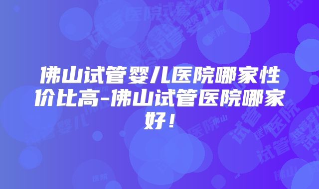 佛山试管婴儿医院哪家性价比高-佛山试管医院哪家好！
