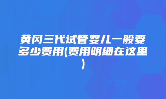 黄冈三代试管婴儿一般要多少费用(费用明细在这里)