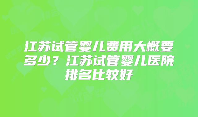 江苏试管婴儿费用大概要多少？江苏试管婴儿医院排名比较好