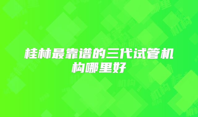 桂林最靠谱的三代试管机构哪里好