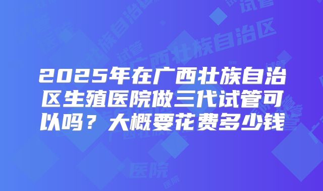 2025年在广西壮族自治区生殖医院做三代试管可以吗？大概要花费多少钱