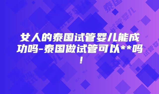 女人的泰国试管婴儿能成功吗-泰国做试管可以**吗！