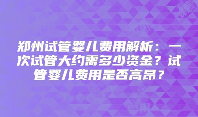 郑州试管婴儿费用解析：一次试管大约需多少资金？试管婴儿费用是否高昂？
