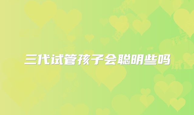 三代试管孩子会聪明些吗