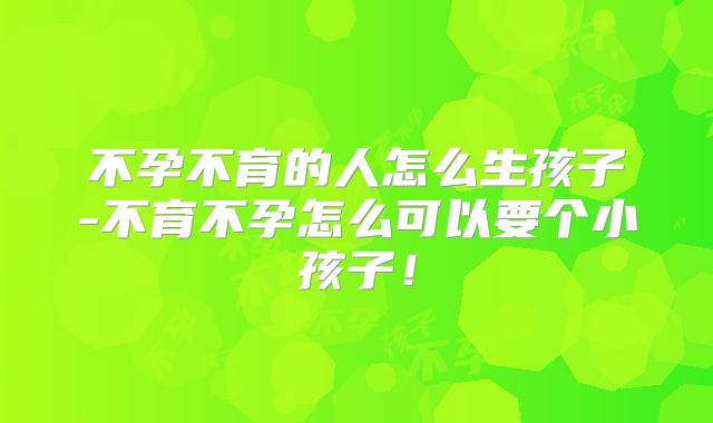 不孕不育的人怎么生孩子-不育不孕怎么可以要个小孩子！
