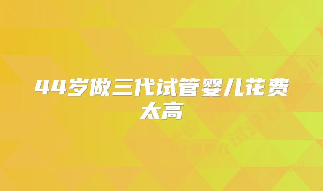 44岁做三代试管婴儿花费太高