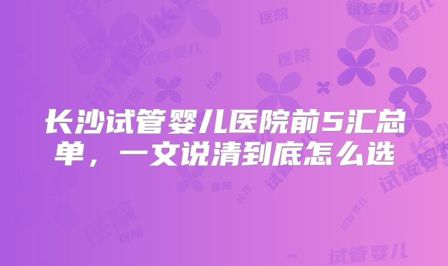 长沙试管婴儿医院前5汇总单，一文说清到底怎么选