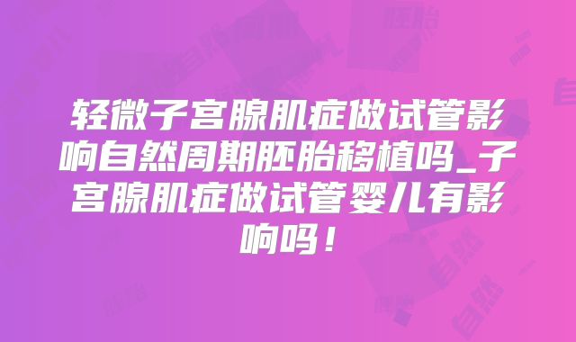轻微子宫腺肌症做试管影响自然周期胚胎移植吗_子宫腺肌症做试管婴儿有影响吗!