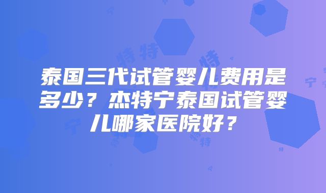 泰国三代试管婴儿费用是多少？杰特宁泰国试管婴儿哪家医院好？