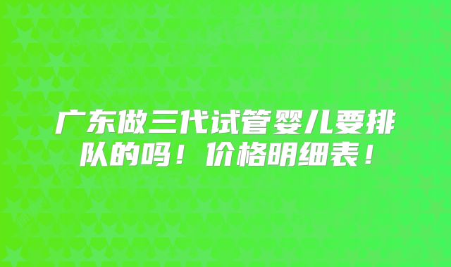 广东做三代试管婴儿要排队的吗！价格明细表！