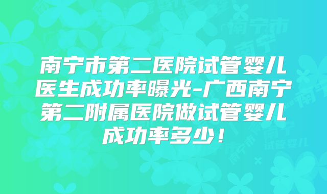 南宁市第二医院试管婴儿医生成功率曝光-广西南宁第二附属医院做试管婴儿成功率多少！