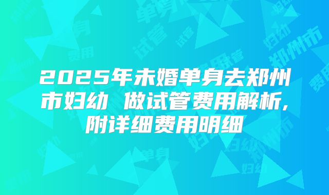 2025年未婚单身去郑州市妇幼 做试管费用解析,附详细费用明细