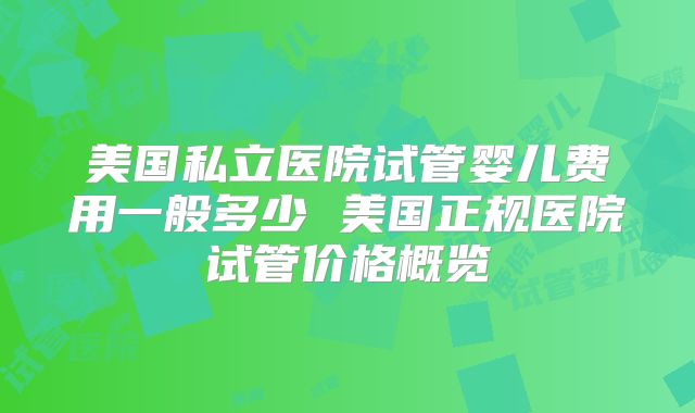 美国私立医院试管婴儿费用一般多少 美国正规医院试管价格概览
