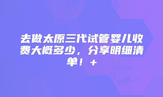 去做太原三代试管婴儿收费大概多少，分享明细清单！+